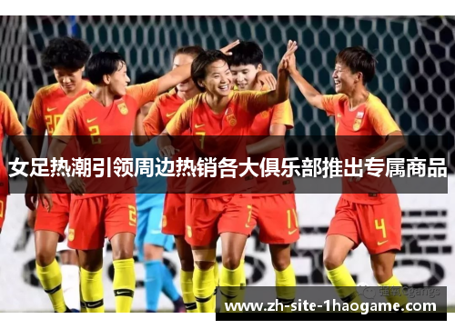 女足热潮引领周边热销各大俱乐部推出专属商品