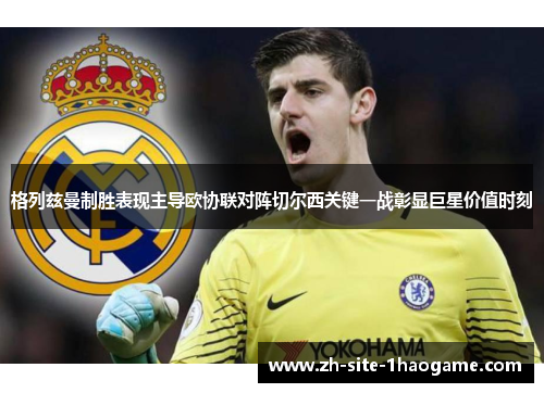 格列兹曼制胜表现主导欧协联对阵切尔西关键一战彰显巨星价值时刻