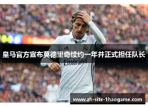 皇马官方宣布莫德里奇续约一年并正式担任队长