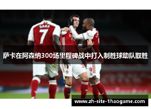 萨卡在阿森纳300场里程碑战中打入制胜球助队取胜