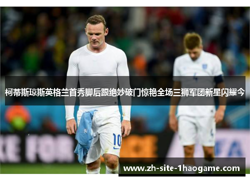柯蒂斯琼斯英格兰首秀脚后跟绝妙破门惊艳全场三狮军团新星闪耀今